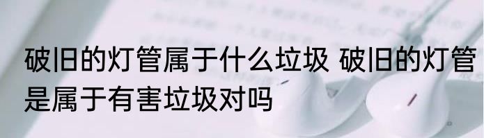 破旧的灯管属于什么垃圾 破旧的灯管是属于有害垃圾对吗