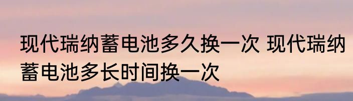 现代瑞纳蓄电池多久换一次 现代瑞纳蓄电池多长时间换一次