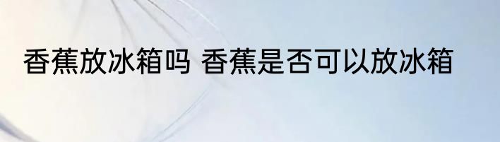 香蕉放冰箱吗 香蕉是否可以放冰箱