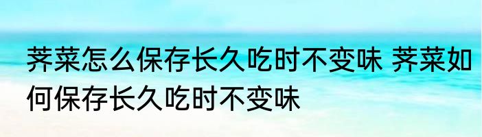 荠菜怎么保存长久吃时不变味 荠菜如何保存长久吃时不变味