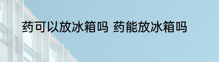 药可以放冰箱吗 药能放冰箱吗