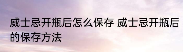 威士忌开瓶后怎么保存 威士忌开瓶后的保存方法