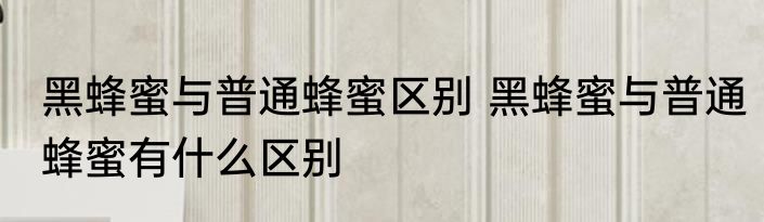 黑蜂蜜与普通蜂蜜区别 黑蜂蜜与普通蜂蜜有什么区别