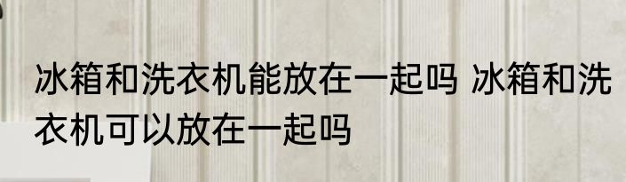 冰箱和洗衣机能放在一起吗 冰箱和洗衣机可以放在一起吗
