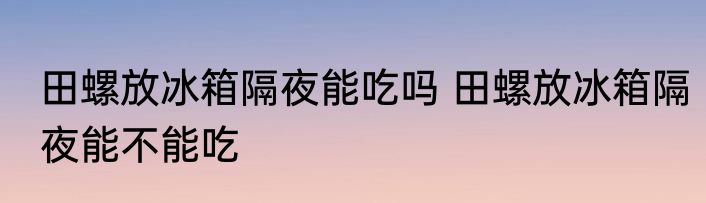 田螺放冰箱隔夜能吃吗 田螺放冰箱隔夜能不能吃