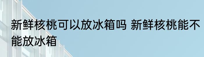 新鲜核桃可以放冰箱吗 新鲜核桃能不能放冰箱