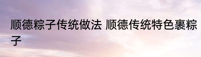 顺德粽子传统做法 顺德传统特色裹粽子
