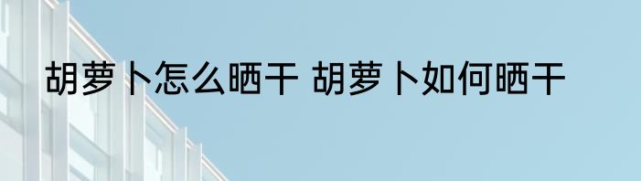 胡萝卜怎么晒干 胡萝卜如何晒干
