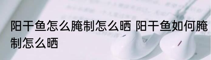 阳干鱼怎么腌制怎么晒 阳干鱼如何腌制怎么晒