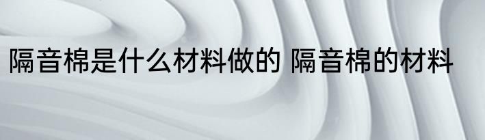 隔音棉是什么材料做的 隔音棉的材料