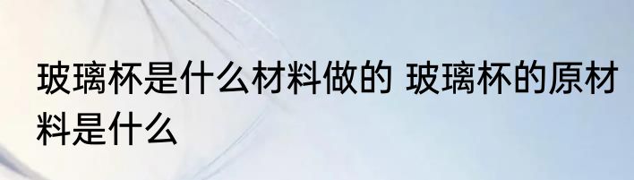 玻璃杯是什么材料做的 玻璃杯的原材料是什么