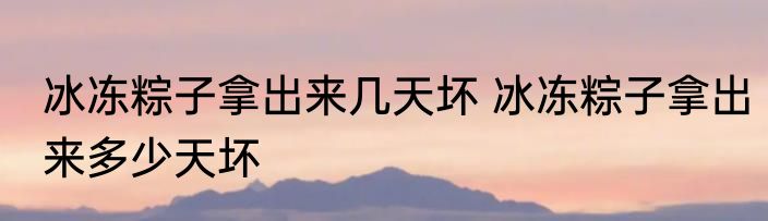冰冻粽子拿出来几天坏 冰冻粽子拿出来多少天坏