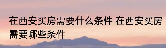 在西安买房需要什么条件 在西安买房需要哪些条件