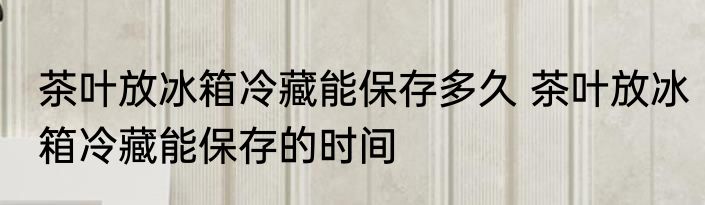 茶叶放冰箱冷藏能保存多久 茶叶放冰箱冷藏能保存的时间