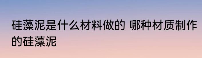 硅藻泥是什么材料做的 哪种材质制作的硅藻泥