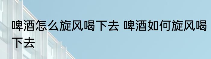 啤酒怎么旋风喝下去 啤酒如何旋风喝下去