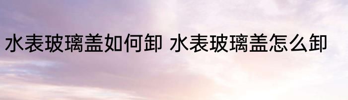 水表玻璃盖如何卸 水表玻璃盖怎么卸