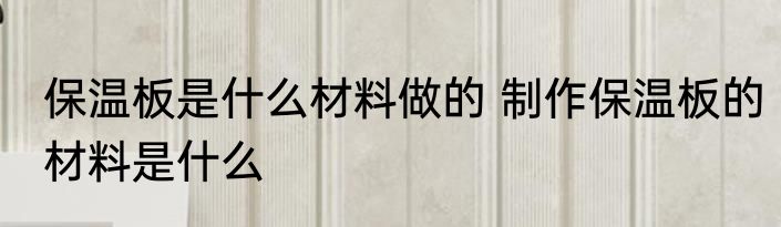 保温板是什么材料做的 制作保温板的材料是什么