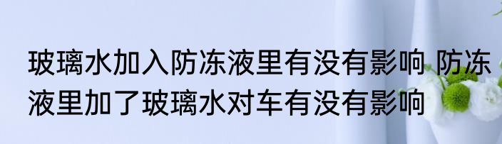 玻璃水加入防冻液里有没有影响 防冻液里加了玻璃水对车有没有影响