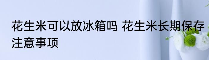 花生米可以放冰箱吗 花生米长期保存注意事项