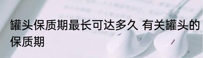 罐头保质期最长可达多久 有关罐头的保质期