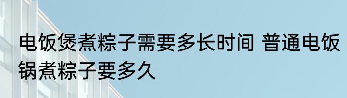 电饭煲煮粽子需要多长时间 普通电饭锅煮粽子要多久