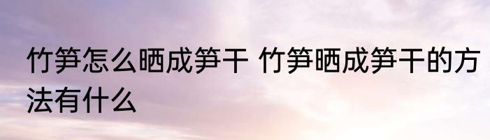 竹笋怎么晒成笋干 竹笋晒成笋干的方法有什么