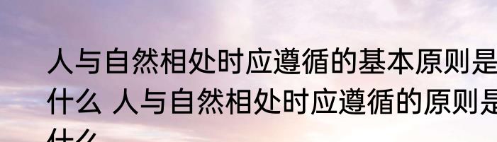 人与自然相处时应遵循的基本原则是什么 人与自然相处时应遵循的原则是什么