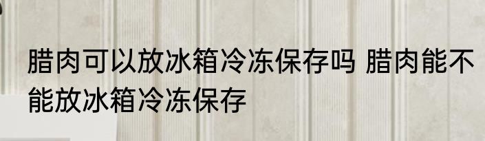 腊肉可以放冰箱冷冻保存吗 腊肉能不能放冰箱冷冻保存