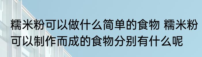 糯米粉可以做什么简单的食物 糯米粉可以制作而成的食物分别有什么呢