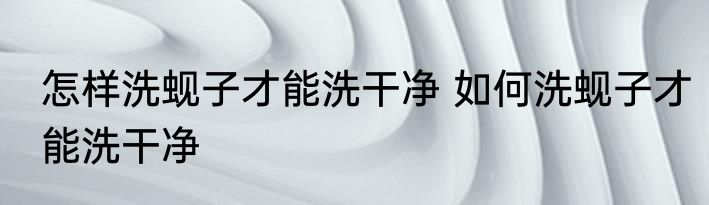 怎样洗蚬子才能洗干净 如何洗蚬子才能洗干净