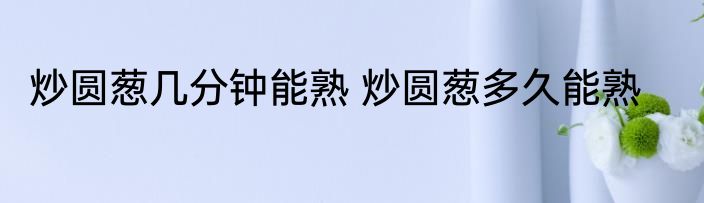 炒圆葱几分钟能熟 炒圆葱多久能熟
