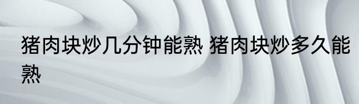 猪肉块炒几分钟能熟 猪肉块炒多久能熟