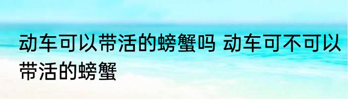 动车可以带活的螃蟹吗 动车可不可以带活的螃蟹