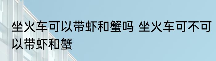 坐火车可以带虾和蟹吗 坐火车可不可以带虾和蟹