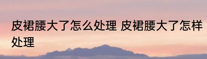 皮裙腰大了怎么处理 皮裙腰大了怎样处理