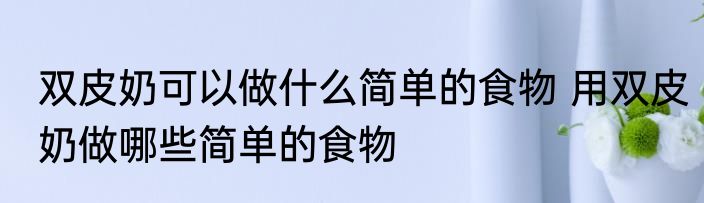 双皮奶可以做什么简单的食物 用双皮奶做哪些简单的食物