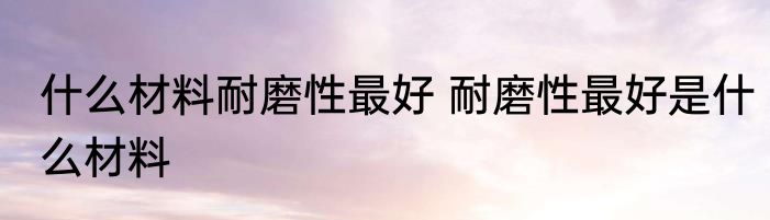 什么材料耐磨性最好 耐磨性最好是什么材料