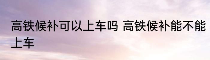 高铁候补可以上车吗 高铁候补能不能上车