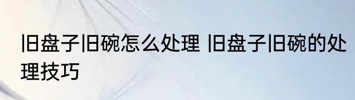 旧盘子旧碗怎么处理 旧盘子旧碗的处理技巧