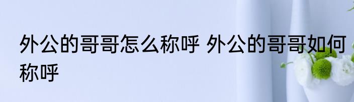 外公的哥哥怎么称呼 外公的哥哥如何称呼