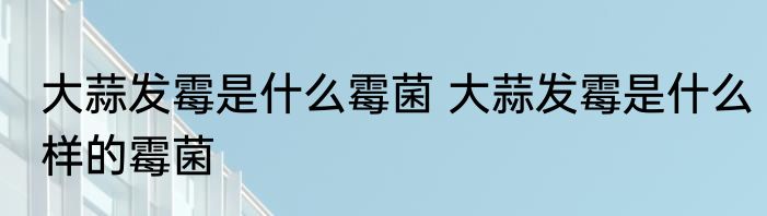 大蒜发霉是什么霉菌 大蒜发霉是什么样的霉菌
