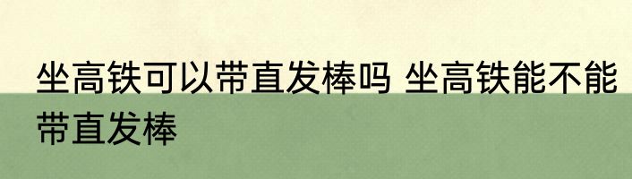 坐高铁可以带直发棒吗 坐高铁能不能带直发棒