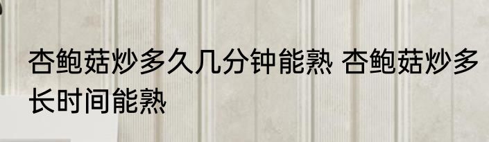 杏鲍菇炒多久几分钟能熟 杏鲍菇炒多长时间能熟