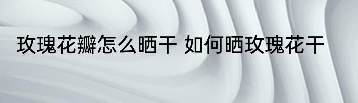 玫瑰花瓣怎么晒干 如何晒玫瑰花干