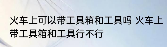 火车上可以带工具箱和工具吗 火车上带工具箱和工具行不行