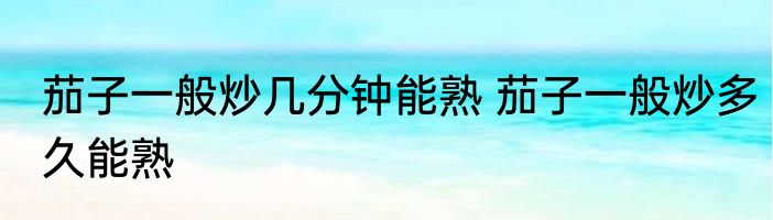 茄子一般炒几分钟能熟 茄子一般炒多久能熟