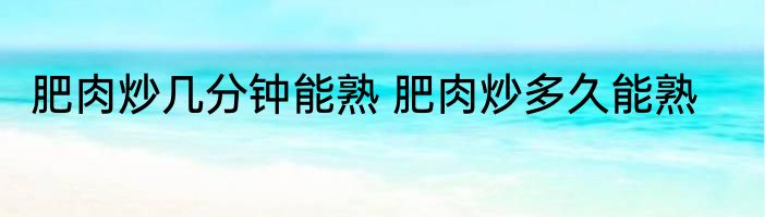 肥肉炒几分钟能熟 肥肉炒多久能熟