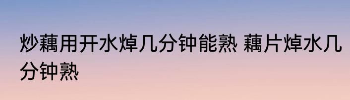 炒藕用开水焯几分钟能熟 藕片焯水几分钟熟