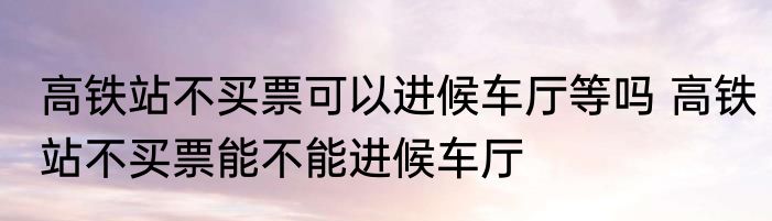 高铁站不买票可以进候车厅等吗 高铁站不买票能不能进候车厅